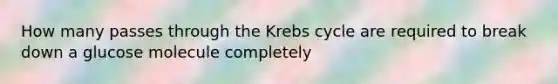 How many passes through the Krebs cycle are required to break down a glucose molecule completely