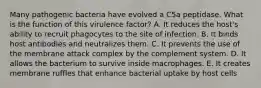 Many pathogenic bacteria have evolved a C5a peptidase. What is the function of this virulence factor? A. It reduces the host's ability to recruit phagocytes to the site of infection. B. It binds host antibodies and neutralizes them. C. It prevents the use of the membrane attack complex by the complement system. D. It allows the bacterium to survive inside macrophages. E. It creates membrane ruffles that enhance bacterial uptake by host cells