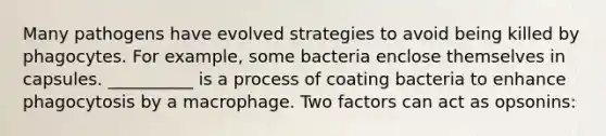 Many pathogens have evolved strategies to avoid being killed by phagocytes. For example, some bacteria enclose themselves in capsules. __________ is a process of coating bacteria to enhance phagocytosis by a macrophage. Two factors can act as opsonins: