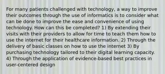 For many patients challenged with technology, a way to improve their outcomes through the use of informatics is to consider what can be done to improve the ease and convenience of using technology. How can this be completed? 1) By extending their visits with their providers to allow for time to teach them how to use the internet for their healthcare information. 2) Through the delivery of basic classes on how to use the internet 3) By purchasing technology tailored to their digital learning capacity. 4) Through the application of evidence-based best practices in user-centered design