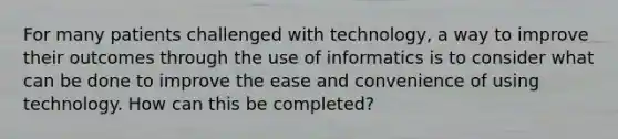 For many patients challenged with technology, a way to improve their outcomes through the use of informatics is to consider what can be done to improve the ease and convenience of using technology. How can this be completed?