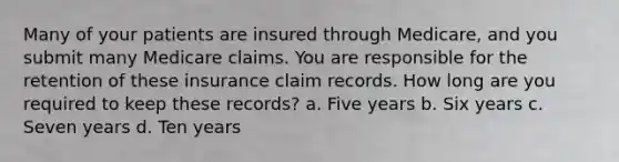 Many of your patients are insured through Medicare, and you submit many Medicare claims. You are responsible for the retention of these insurance claim records. How long are you required to keep these records? a. Five years b. Six years c. Seven years d. Ten years