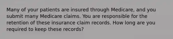 Many of your patients are insured through Medicare, and you submit many Medicare claims. You are responsible for the retention of these insurance claim records. How long are you required to keep these records?