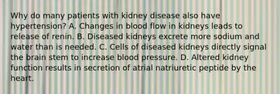 Why do many patients with kidney disease also have hypertension? A. Changes in blood flow in kidneys leads to release of renin. B. Diseased kidneys excrete more sodium and water than is needed. C. Cells of diseased kidneys directly signal the brain stem to increase blood pressure. D. Altered kidney function results in secretion of atrial natriuretic peptide by the heart.