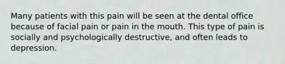 Many patients with this pain will be seen at the dental office because of facial pain or pain in the mouth. This type of pain is socially and psychologically destructive, and often leads to depression.