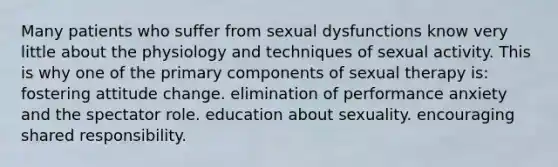 Many patients who suffer from sexual dysfunctions know very little about the physiology and techniques of sexual activity. This is why one of the primary components of sexual therapy is: fostering attitude change. elimination of performance anxiety and the spectator role. education about sexuality. encouraging shared responsibility.