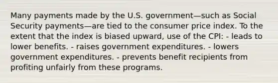 Many payments made by the U.S. government—such as Social Security payments—are tied to the consumer price index. To the extent that the index is biased upward, use of the CPI: - leads to lower benefits. - raises government expenditures. - lowers government expenditures. - prevents benefit recipients from profiting unfairly from these programs.