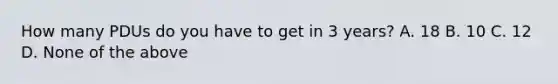 How many PDUs do you have to get in 3 years? A. 18 B. 10 C. 12 D. None of the above