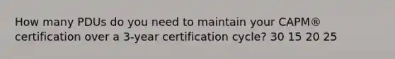 How many PDUs do you need to maintain your CAPM® certification over a 3-year certification cycle? 30 15 20 25