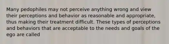 Many pedophiles may not perceive anything wrong and view their perceptions and behavior as reasonable and appropriate, thus making their treatment difficult. These types of perceptions and behaviors that are acceptable to the needs and goals of the ego are called