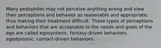 Many pedophiles may not perceive anything wrong and view their perceptions and behavior as reasonable and appropriate, thus making their treatment difficult. These types of perceptions and behaviors that are acceptable to the needs and goals of the ego are called egosyntonic. fantasy-driven behaviors. egodystonic. contact-driven behaviors.