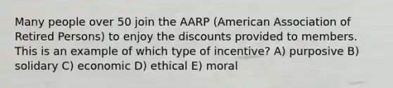 Many people over 50 join the AARP (American Association of Retired Persons) to enjoy the discounts provided to members. This is an example of which type of incentive? A) purposive B) solidary C) economic D) ethical E) moral