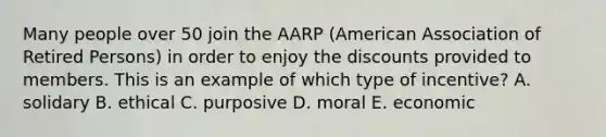 Many people over 50 join the AARP (American Association of Retired Persons) in order to enjoy the discounts provided to members. This is an example of which type of incentive? A. solidary B. ethical C. purposive D. moral E. economic