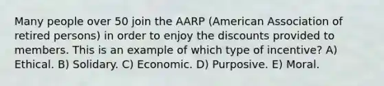 Many people over 50 join the AARP (American Association of retired persons) in order to enjoy the discounts provided to members. This is an example of which type of incentive? A) Ethical. B) Solidary. C) Economic. D) Purposive. E) Moral.