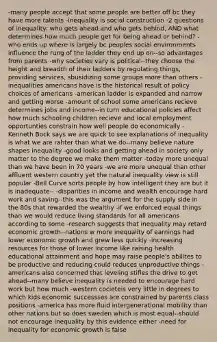 -many people accept that some people are better off bc they have more talents -inequality is social construction -2 questions of inequality: who gets ahead and who gets behind, AND what determines how much people get for being ahead or behind? -who ends up where is largely bc peoples social environments influence the rung of the ladder they end up on--so advantages from parents -why societies vary is political--they choose the height and breadth of their ladders by regulating things, providing services, sbusidizing some groups more than others -inequalities americans have is the historical result of policy choices of americans -american ladder is expanded and narrow and getting worse -amount of school some americans recieve determines jobs and income--in turn educational policies affect how much schooling children recieve and local employment opportunties constrain how well people do economically -Kenneth Bock says we are quick to see explanations of inequality is what we are rahter than what we do--many believe nature shapes inequality -good looks and getting ahead in society only matter to the degree we make them matter -today more unequal than we have been in 70 years -we are more unequal than other affluent western country yet the natural inequality view is still popular -Bell Curve sorts people by how intelligent they are but it is inadequate-- -disparities in income and wealth encourage hard work and saving--this was the argument for the supply side in the 80s that rewarded the wealthy -if we enforced equal things than we would reduce living standards for all americans according to some -research suggests that inequality may retard economic growth--nations w more inequality of earnings had lower economic growth and grew less quickly -increasing resources for those of lower income like raising health educational attainment and hope may raise people's abilites to be productive and reducing could reduces unproductive things -americans also concerned that leveling stifles the drive to get ahead--many believe inequality is needed to encourage hard work but how much -western cocieteis very little in degrees to which kids economic successses are constrained by parents class positions -america has more fluid intergenerational mobility than other nations but so does sweden which is most equal--should not encourage inequality by this evidence either -need for inequality for economic growth is false