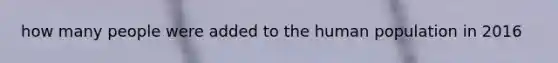 how many people were added to the human population in 2016