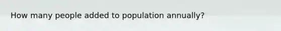 How many people added to population annually?