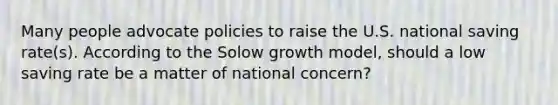 Many people advocate policies to raise the U.S. national saving rate​(s​). According to the Solow growth​ model, should a low saving rate be a matter of national​ concern?