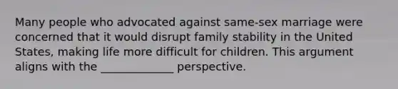 Many people who advocated against same-sex marriage were concerned that it would disrupt family stability in the United States, making life more difficult for children. This argument aligns with the _____________ perspective.