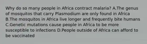 Why do so many people in Africa contract malaria? A.The genus of mosquitos that carry Plasmodium are only found in Africa B.The mosquitos in Africa live longer and frequently bite humans C.Genetic mutations cause people in Africa to be more susceptible to infections D.People outside of Africa can afford to be vaccinated