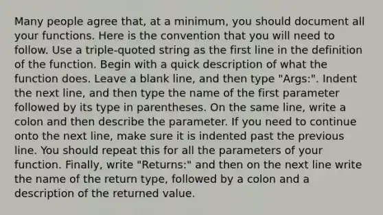 Many people agree that, at a minimum, you should document all your functions. Here is the convention that you will need to follow. Use a triple-quoted string as the first line in the definition of the function. Begin with a quick description of what the function does. Leave a blank line, and then type "Args:". Indent the next line, and then type the name of the first parameter followed by its type in parentheses. On the same line, write a colon and then describe the parameter. If you need to continue onto the next line, make sure it is indented past the previous line. You should repeat this for all the parameters of your function. Finally, write "Returns:" and then on the next line write the name of the return type, followed by a colon and a description of the returned value.