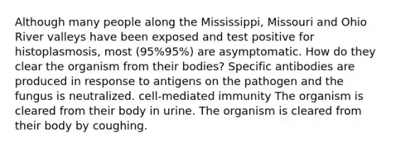 Although many people along the Mississippi, Missouri and Ohio River valleys have been exposed and test positive for histoplasmosis, most (95%95%) are asymptomatic. How do they clear the organism from their bodies? Specific antibodies are produced in response to antigens on the pathogen and the fungus is neutralized. cell-mediated immunity The organism is cleared from their body in urine. The organism is cleared from their body by coughing.