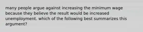 many people argue against increasing the minimum wage because they believe the result would be increased unemployment. which of the following best summarizes this argument?