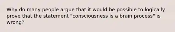 Why do many people argue that it would be possible to logically prove that the statement "consciousness is a brain process" is wrong?