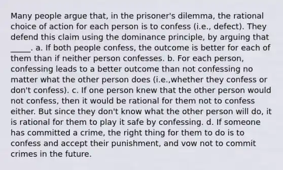 Many people argue that, in the prisoner's dilemma, the rational choice of action for each person is to confess (i.e., defect). They defend this claim using the dominance principle, by arguing that _____. a. If both people confess, the outcome is better for each of them than if neither person confesses. b. For each person, confessing leads to a better outcome than not confessing no matter what the other person does (i.e.,whether they confess or don't confess). c. If one person knew that the other person would not confess, then it would be rational for them not to confess either. But since they don't know what the other person will do, it is rational for them to play it safe by confessing. d. If someone has committed a crime, the right thing for them to do is to confess and accept their punishment, and vow not to commit crimes in the future.