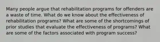 Many people argue that rehabilitation programs for offenders are a waste of time. What do we know about the effectiveness of rehabilitation programs? What are some of the shortcomings of prior studies that evaluate the effectiveness of programs? What are some of the factors associated with program success?