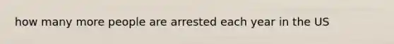 how many more people are arrested each year in the US