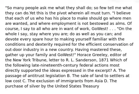 "So many people ask me what they shall do; so few tell me what they can do.Yet this is the pivot wherein all must turn. "I believe that each of us who has his place to make should go where men are wanted, and where employment is not bestowed as alms. Of course, I say to all who are in want of work, GoWest! . . . "On the whole I say, stay where you are; do as well as you can; and devote every spare hour to making yourself familiar with the conditions and dexterity required for the efficient conservation of out-door industry in a new country. Having mastered these, gather up your family and GoWest!" Horace Greeley, editor of the New York Tribune, letter to R. L. Sanderson, 1871 Which of the following late-nineteenth-century federal actions most directly supported the ideas expressed in the excerpt? A. The passage of antitrust legislation B. The sale of land to settlers at low cost C. The exclusion of immigrants from Asia D. The purchase of silver by the United States Treasury