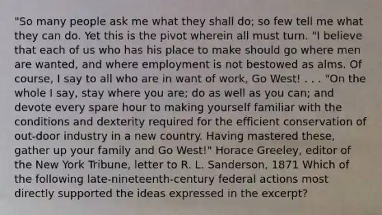 "So many people ask me what they shall do; so few tell me what they can do. Yet this is the pivot wherein all must turn. "I believe that each of us who has his place to make should go where men are wanted, and where employment is not bestowed as alms. Of course, I say to all who are in want of work, Go West! . . . "On the whole I say, stay where you are; do as well as you can; and devote every spare hour to making yourself familiar with the conditions and dexterity required for the efficient conservation of out-door industry in a new country. Having mastered these, gather up your family and Go West!" Horace Greeley, editor of the New York Tribune, letter to R. L. Sanderson, 1871 Which of the following late-nineteenth-century federal actions most directly supported the ideas expressed in the excerpt?