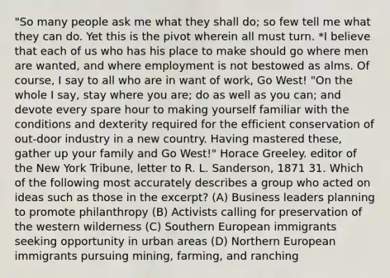 "So many people ask me what they shall do; so few tell me what they can do. Yet this is the pivot wherein all must turn. *I believe that each of us who has his place to make should go where men are wanted, and where employment is not bestowed as alms. Of course, I say to all who are in want of work, Go West! "On the whole I say, stay where you are; do as well as you can; and devote every spare hour to making yourself familiar with the conditions and dexterity required for the efficient conservation of out-door industry in a new country. Having mastered these, gather up your family and Go West!" Horace Greeley. editor of the New York Tribune, letter to R. L. Sanderson, 1871 31. Which of the following most accurately describes a group who acted on ideas such as those in the excerpt? (A) Business leaders planning to promote philanthropy (B) Activists calling for preservation of the western wilderness (C) Southern European immigrants seeking opportunity in urban areas (D) Northern European immigrants pursuing mining, farming, and ranching