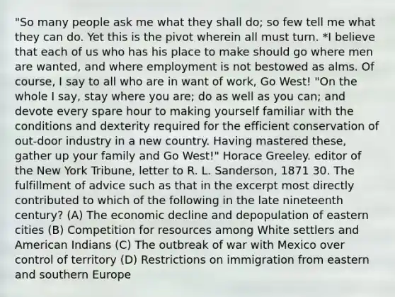 "So many people ask me what they shall do; so few tell me what they can do. Yet this is the pivot wherein all must turn. *I believe that each of us who has his place to make should go where men are wanted, and where employment is not bestowed as alms. Of course, I say to all who are in want of work, Go West! "On the whole I say, stay where you are; do as well as you can; and devote every spare hour to making yourself familiar with the conditions and dexterity required for the efficient conservation of out-door industry in a new country. Having mastered these, gather up your family and Go West!" Horace Greeley. editor of the New York Tribune, letter to R. L. Sanderson, 1871 30. The fulfillment of advice such as that in the excerpt most directly contributed to which of the following in the late nineteenth century? (A) The economic decline and depopulation of eastern cities (B) Competition for resources among White settlers and American Indians (C) The outbreak of war with Mexico over control of territory (D) Restrictions on immigration from eastern and southern Europe