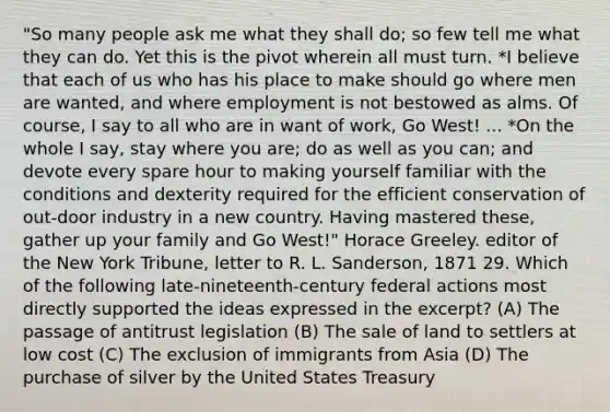 "So many people ask me what they shall do; so few tell me what they can do. Yet this is the pivot wherein all must turn. *I believe that each of us who has his place to make should go where men are wanted, and where employment is not bestowed as alms. Of course, I say to all who are in want of work, Go West! ... *On the whole I say, stay where you are; do as well as you can; and devote every spare hour to making yourself familiar with the conditions and dexterity required for the efficient conservation of out-door industry in a new country. Having mastered these, gather up your family and Go West!" Horace Greeley. editor of the New York Tribune, letter to R. L. Sanderson, 1871 29. Which of the following late-nineteenth-century federal actions most directly supported the ideas expressed in the excerpt? (A) The passage of antitrust legislation (B) The sale of land to settlers at low cost (C) The exclusion of immigrants from Asia (D) The purchase of silver by the United States Treasury