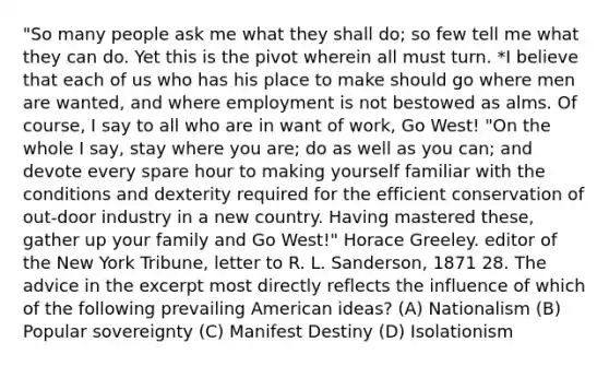 "So many people ask me what they shall do; so few tell me what they can do. Yet this is the pivot wherein all must turn. *I believe that each of us who has his place to make should go where men are wanted, and where employment is not bestowed as alms. Of course, I say to all who are in want of work, Go West! "On the whole I say, stay where you are; do as well as you can; and devote every spare hour to making yourself familiar with the conditions and dexterity required for the efficient conservation of out-door industry in a new country. Having mastered these, gather up your family and Go West!" Horace Greeley. editor of the New York Tribune, letter to R. L. Sanderson, 1871 28. The advice in the excerpt most directly reflects the influence of which of the following prevailing American ideas? (A) Nationalism (B) Popular sovereignty (C) Manifest Destiny (D) Isolationism