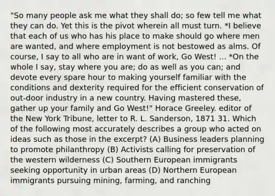 "So many people ask me what they shall do; so few tell me what they can do. Yet this is the pivot wherein all must turn. *I believe that each of us who has his place to make should go where men are wanted, and where employment is not bestowed as alms. Of course, I say to all who are in want of work, Go West! ... *On the whole I say, stay where you are; do as well as you can; and devote every spare hour to making yourself familiar with the conditions and dexterity required for the efficient conservation of out-door industry in a new country. Having mastered these, gather up your family and Go West!" Horace Greeley. editor of the New York Tribune, letter to R. L. Sanderson, 1871 31. Which of the following most accurately describes a group who acted on ideas such as those in the excerpt? (A) Business leaders planning to promote philanthropy (B) Activists calling for preservation of the western wilderness (C) Southern European immigrants seeking opportunity in urban areas (D) Northern European immigrants pursuing mining, farming, and ranching