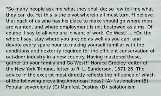 "So many people ask me what they shall do; so few tell me what they can do. Yet this is the pivot wherein all must turn. *I believe that each of us who has his place to make should go where men are wanted, and where employment is not bestowed as alms. Of course, I say to all who are in want of work, Go West! ... *On the whole I say, stay where you are; do as well as you can; and devote every spare hour to making yourself familiar with the conditions and dexterity required for the efficient conservation of out-door industry in a new country. Having mastered these, gather up your family and Go West!" Horace Greeley. editor of the New York Tribune, letter to R. L. Sanderson, 1871 28. The advice in the excerpt most directly reflects the influence of which of the following prevailing American ideas? (A) Nationalism (B) Popular sovereignty (C) Manifest Destiny (D) Isolationism