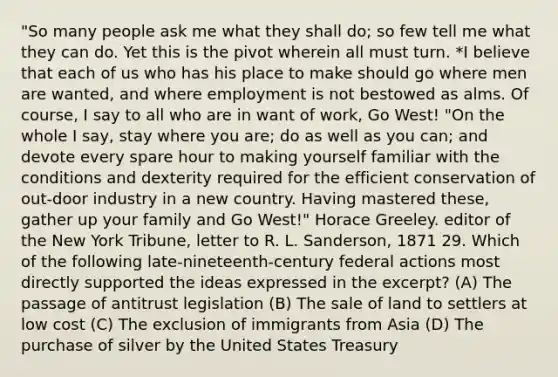 "So many people ask me what they shall do; so few tell me what they can do. Yet this is the pivot wherein all must turn. *I believe that each of us who has his place to make should go where men are wanted, and where employment is not bestowed as alms. Of course, I say to all who are in want of work, Go West! "On the whole I say, stay where you are; do as well as you can; and devote every spare hour to making yourself familiar with the conditions and dexterity required for the efficient conservation of out-door industry in a new country. Having mastered these, gather up your family and Go West!" Horace Greeley. editor of the New York Tribune, letter to R. L. Sanderson, 1871 29. Which of the following late-nineteenth-century federal actions most directly supported the ideas expressed in the excerpt? (A) The passage of antitrust legislation (B) The sale of land to settlers at low cost (C) The exclusion of immigrants from Asia (D) The purchase of silver by the United States Treasury