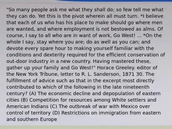 "So many people ask me what they shall do; so few tell me what they can do. Yet this is the pivot wherein all must turn. *I believe that each of us who has his place to make should go where men are wanted, and where employment is not bestowed as alms. Of course, I say to all who are in want of work, Go West! ... *On the whole I say, stay where you are; do as well as you can; and devote every spare hour to making yourself familiar with the conditions and dexterity required for the efficient conservation of out-door industry in a new country. Having mastered these, gather up your family and Go West!" Horace Greeley. editor of the New York Tribune, letter to R. L. Sanderson, 1871 30. The fulfillment of advice such as that in the excerpt most directly contributed to which of the following in the late nineteenth century? (A) The economic decline and depopulation of eastern cities (B) Competition for resources among White settlers and American Indians (C) The outbreak of war with Mexico over control of territory (D) Restrictions on immigration from eastern and southern Europe