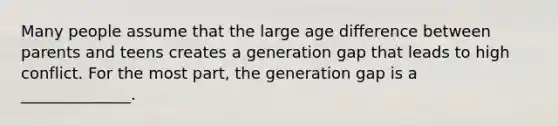 Many people assume that the large age difference between parents and teens creates a generation gap that leads to high conflict. For the most part, the generation gap is a ______________.