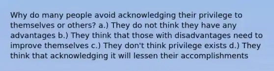 Why do many people avoid acknowledging their privilege to themselves or others? a.) They do not think they have any advantages b.) They think that those with disadvantages need to improve themselves c.) They don't think privilege exists d.) They think that acknowledging it will lessen their accomplishments