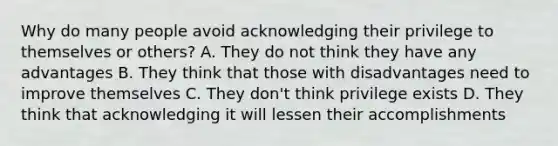 Why do many people avoid acknowledging their privilege to themselves or others? A. They do not think they have any advantages B. They think that those with disadvantages need to improve themselves C. They don't think privilege exists D. They think that acknowledging it will lessen their accomplishments