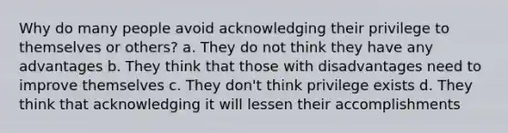 Why do many people avoid acknowledging their privilege to themselves or others? a. They do not think they have any advantages b. They think that those with disadvantages need to improve themselves c. They don't think privilege exists d. They think that acknowledging it will lessen their accomplishments