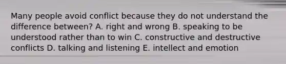 Many people avoid conflict because they do not understand the difference between? A. right and wrong B. speaking to be understood rather than to win C. constructive and destructive conflicts D. talking and listening E. intellect and emotion