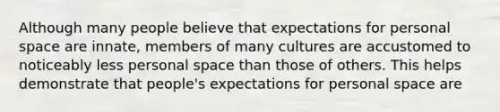 Although many people believe that expectations for personal space are innate, members of many cultures are accustomed to noticeably less personal space than those of others. This helps demonstrate that people's expectations for personal space are