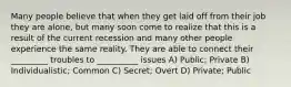 Many people believe that when they get laid off from their job they are alone, but many soon come to realize that this is a result of the current recession and many other people experience the same reality. They are able to connect their _________ troubles to __________ issues A) Public; Private B) Individualistic; Common C) Secret; Overt D) Private; Public