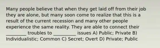 Many people believe that when they get laid off from their job they are alone, but many soon come to realize that this is a result of the current recession and many other people experience the same reality. They are able to connect their _________ troubles to __________ issues A) Public; Private B) Individualistic; Common C) Secret; Overt D) Private; Public