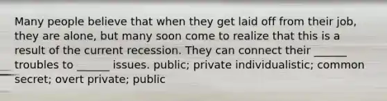 Many people believe that when they get laid off from their job, they are alone, but many soon come to realize that this is a result of the current recession. They can connect their ______ troubles to ______ issues. public; private individualistic; common secret; overt private; public